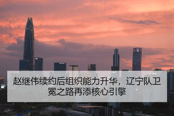 赵继伟续约后组织能力升华，辽宁队卫冕之路再添核心引擎