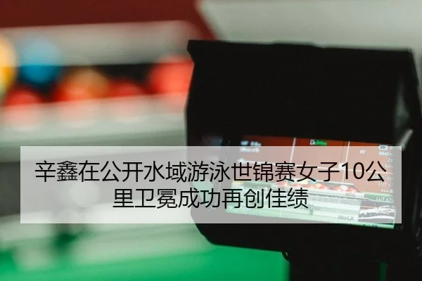 辛鑫在公开水域游泳世锦赛女子10公里卫冕成功再创佳绩