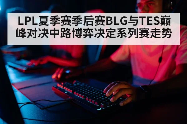 LPL夏季赛季后赛BLG与TES巅峰对决中路博弈决定系列赛走势